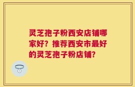 灵芝孢子粉西安店铺哪家好？推荐西安市最好的灵芝孢子粉店铺？