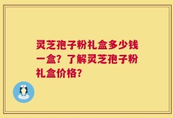 灵芝孢子粉礼盒多少钱一盒？了解灵芝孢子粉礼盒价格？