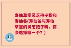 寿仙草堂灵芝孢子粉和寿仙谷(寿仙谷与寿仙草堂的灵芝孢子粉，你会选择哪一个？)