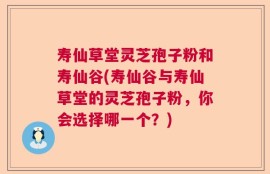 寿仙草堂灵芝孢子粉和寿仙谷(寿仙谷与寿仙草堂的灵芝孢子粉，你会选择哪一个？)