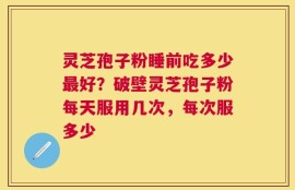 灵芝孢子粉睡前吃多少最好？破壁灵芝孢子粉每天服用几次，每次服多少