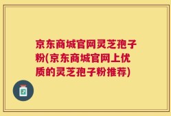 京东商城官网灵芝孢子粉(京东商城官网上优质的灵芝孢子粉推荐)