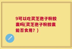 9可以吃灵芝孢子粉胶囊吗(灵芝孢子粉胶囊能否食用？)