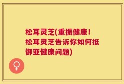 松耳灵芝(重振健康！松耳灵芝告诉你如何抵御亚健康问题)