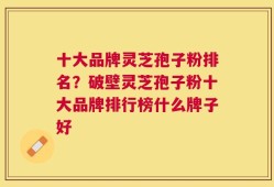 十大品牌灵芝孢子粉排名？破壁灵芝孢子粉十大品牌排行榜什么牌子好