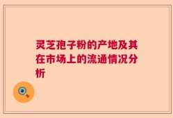 灵芝孢子粉的产地及其在市场上的流通情况分析