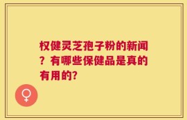 权健灵芝孢子粉的新闻？有哪些保健品是真的有用的？