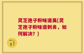 灵芝孢子粉味道臭(灵芝孢子粉味道刺鼻，如何解决？)
