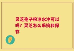 灵芝孢子粉凉水冲可以吗？灵芝怎么采摘和保存