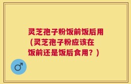 灵芝孢子粉饭前饭后用 (灵芝孢子粉应该在饭前还是饭后食用？)