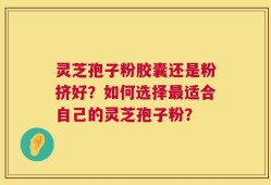 灵芝孢子粉胶囊还是粉挤好？如何选择最适合自己的灵芝孢子粉？