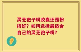 灵芝孢子粉胶囊还是粉挤好？如何选择最适合自己的灵芝孢子粉？