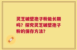 灵芝破壁孢子粉能长期吗？探究灵芝破壁孢子粉的保存方法？