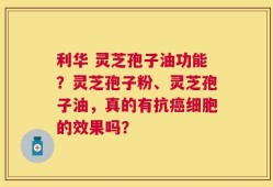 利华 灵芝孢子油功能？灵芝孢子粉、灵芝孢子油，真的有抗癌细胞的效果吗？