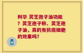 利华 灵芝孢子油功能？灵芝孢子粉、灵芝孢子油，真的有抗癌细胞的效果吗？