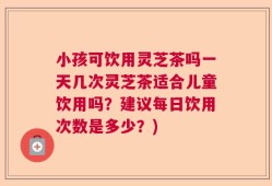 小孩可饮用灵芝茶吗一天几次灵芝茶适合儿童饮用吗？建议每日饮用次数是多少？)