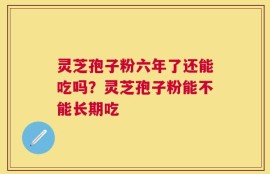 灵芝孢子粉六年了还能吃吗？灵芝孢子粉能不能长期吃