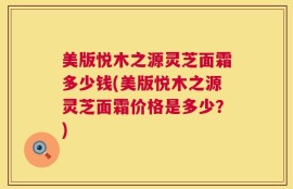 美版悦木之源灵芝面霜多少钱(美版悦木之源灵芝面霜价格是多少？)