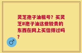 灵芝孢子油租号？买灵芝#孢子油这些较贵的东西在网上买信得过吗？