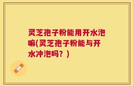 灵芝孢子粉能用开水泡嘛(灵芝孢子粉能与开水冲泡吗？)