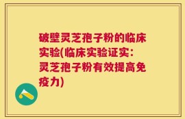 破壁灵芝孢子粉的临床实验(临床实验证实：灵芝孢子粉有效提高免疫力)