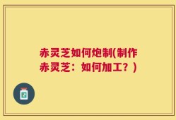赤灵芝如何炮制(制作赤灵芝：如何加工？)