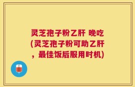 灵芝孢子粉乙肝 晚吃(灵芝孢子粉可助乙肝，最佳饭后服用时机)