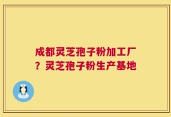 成都灵芝孢子粉加工厂？灵芝孢子粉生产基地