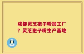 成都灵芝孢子粉加工厂？灵芝孢子粉生产基地