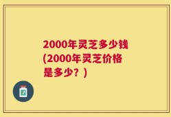 2000年灵芝多少钱(2000年灵芝价格是多少？)