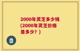 2000年灵芝多少钱(2000年灵芝价格是多少？)