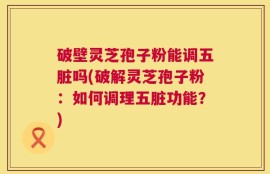 破壁灵芝孢子粉能调五脏吗(破解灵芝孢子粉：如何调理五脏功能？)