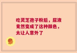 吃灵芝孢子粉后，尿液竟然变成了这种颜色，太让人意外了