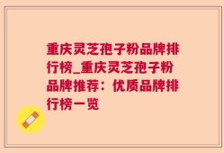 重庆灵芝孢子粉品牌排行榜_重庆灵芝孢子粉品牌推荐：优质品牌排行榜一览