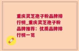 重庆灵芝孢子粉品牌排行榜_重庆灵芝孢子粉品牌推荐：优质品牌排行榜一览
