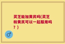 灵芝能加黄芪吗(灵芝和黄芪可以一起服用吗？)