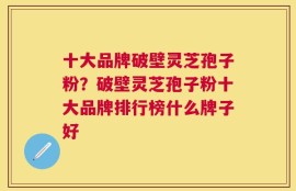 十大品牌破壁灵芝孢子粉？破壁灵芝孢子粉十大品牌排行榜什么牌子好
