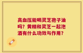 高血压能喝灵芝孢子油吗？黄精和灵芝一起泡酒有什么功效与作用？