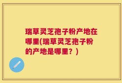 瑞草灵芝孢子粉产地在哪里(瑞草灵芝孢子粉的产地是哪里？)