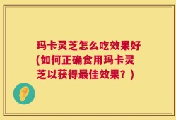 玛卡灵芝怎么吃效果好(如何正确食用玛卡灵芝以获得最佳效果？)