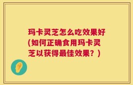 玛卡灵芝怎么吃效果好(如何正确食用玛卡灵芝以获得最佳效果？)