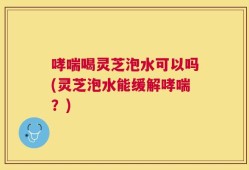哮喘喝灵芝泡水可以吗(灵芝泡水能缓解哮喘？)
