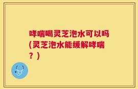 哮喘喝灵芝泡水可以吗(灵芝泡水能缓解哮喘？)