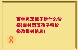 吉林灵芝孢子粉什么价格(吉林灵芝孢子粉价格及相关信息)