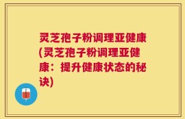 灵芝孢子粉调理亚健康(灵芝孢子粉调理亚健康：提升健康状态的秘诀)