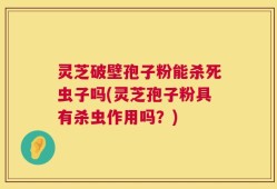 灵芝破壁孢子粉能杀死虫子吗(灵芝孢子粉具有杀虫作用吗？)