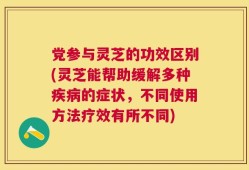 党参与灵芝的功效区别(灵芝能帮助缓解多种疾病的症状，不同使用方法疗效有所不同)