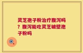 灵芝孢子粉治疗腹泻吗？腹泻能吃灵芝破壁孢子粉吗