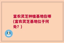 富农灵芝种植基地在哪(富农灵芝基地位于何处？)