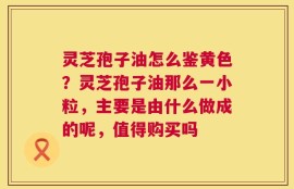 灵芝孢子油怎么鉴黄色？灵芝孢子油那么一小粒，主要是由什么做成的呢，值得购买吗